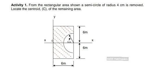 Activity 1. From the rectangular area shown a semi-circle of radius 4 cm is removed.
Locate the centroid, (C), of the remaining area.
y
6m
6m
solid mechanics
6m
