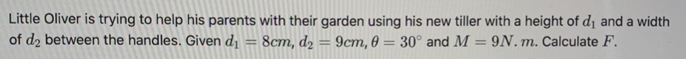 Little Oliver is trying to help his parents with their garden using his new tiller with a height of d1 and a width
of d2 between the handles. Given d¡ = 8cm, d2 =
9cm, 0 = 30° and M = 9N. m. Calculate F.
