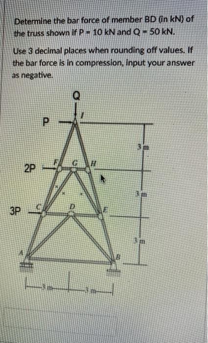 Determine the bar force of member BD (in kN) of
the truss shown if P- 10 kN and Q- 50 kN.
Use 3 decimal places when rounding off values. If
the bar force is in compression, input your answer
as negative.
3m
2P
3m
3P
