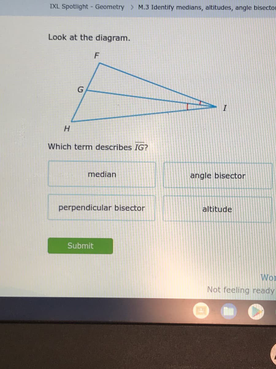 IXL Spotlight Geometry > M.3 Identify medians, altitudes, angle bisector
Look at the diagram.
H
F
Which term describes IG?
median
perpendicular bisector
Submit
I
angle bisector
altitude
Wor
Not feeling ready