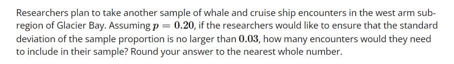 Researchers plan to take another sample of whale and cruise ship encounters in the west arm sub-region of Glacier Bay. Assuming \( p = 0.20 \), if the researchers would like to ensure that the standard deviation of the sample proportion is no larger than 0.03, how many encounters would they need to include in their sample? Round your answer to the nearest whole number.