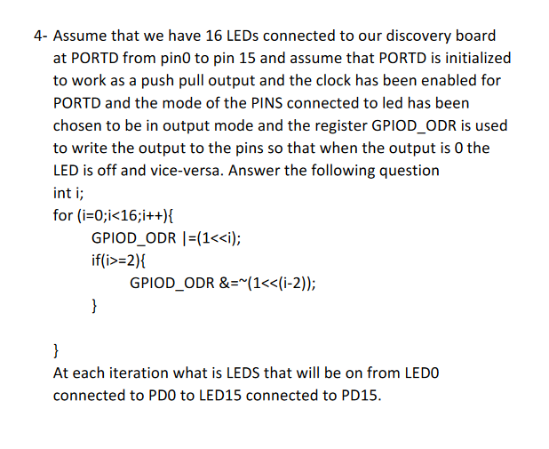4- Assume that we have 16 LEDS connected to our discovery board
at PORTD from pin0 to pin 15 and assume that PORTD is initialized
to work as a push pull output and the clock has been enabled for
PORTD and the mode of the PINS connected to led has been
chosen to be in output mode and the register GPIOD_ODR is used
to write the output to the pins so that when the output is 0 the
LED is off and vice-versa. Answer the following question
int i;
for (i=0;i<16;i++){
GPIOD_ODR |=(1<<i);
if(i>=2){
GPIOD_ODR &="(1<<(i-2));
}
}
At each iteration what is LEDS that will be on from LEDO
connected to PDO to LED15 connected to PD15.
