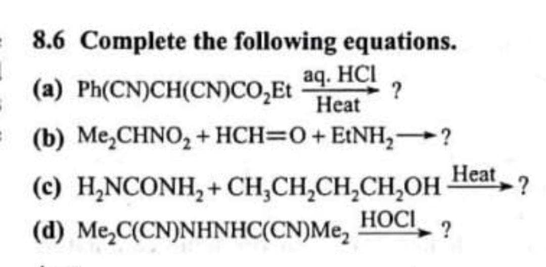 8.6 Complete the following equations.
aq. HCI
(a) Ph(CN)CH(CN)CO,Et
Heat
= (b) Me,CHN0, + HCH=0+EtNH,?
Heat
(c) H,NCONH, + CH,CH,CH,CH,OH
HOCI
(d) Me,C(CN)NHNHC(CN)Me,
