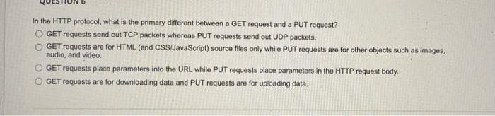 In the HTTP protocol, what is the primary different between a GET request and a PUT request?
GET requests send out TCP packets whereas PUT requests send out UDP packets.
O GET requests are for HTML (and CSS/JavaScript) source files only while PUT requests are for other objects such as images,
audio, and video.
O GET requests place parameters into the URL while PUT requests place parameters in the HTTP request body.
O GET requests are for downloading data and PUT requests are for uploading data.
