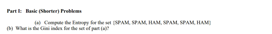 Part I: Basic (Shorter) Problems
(a) Compute the Entropy for the set {SPAM, SPAM, HAM, SPAM, SPAM, HAM}
(b) What is the Gini index for the set of part (a)?
