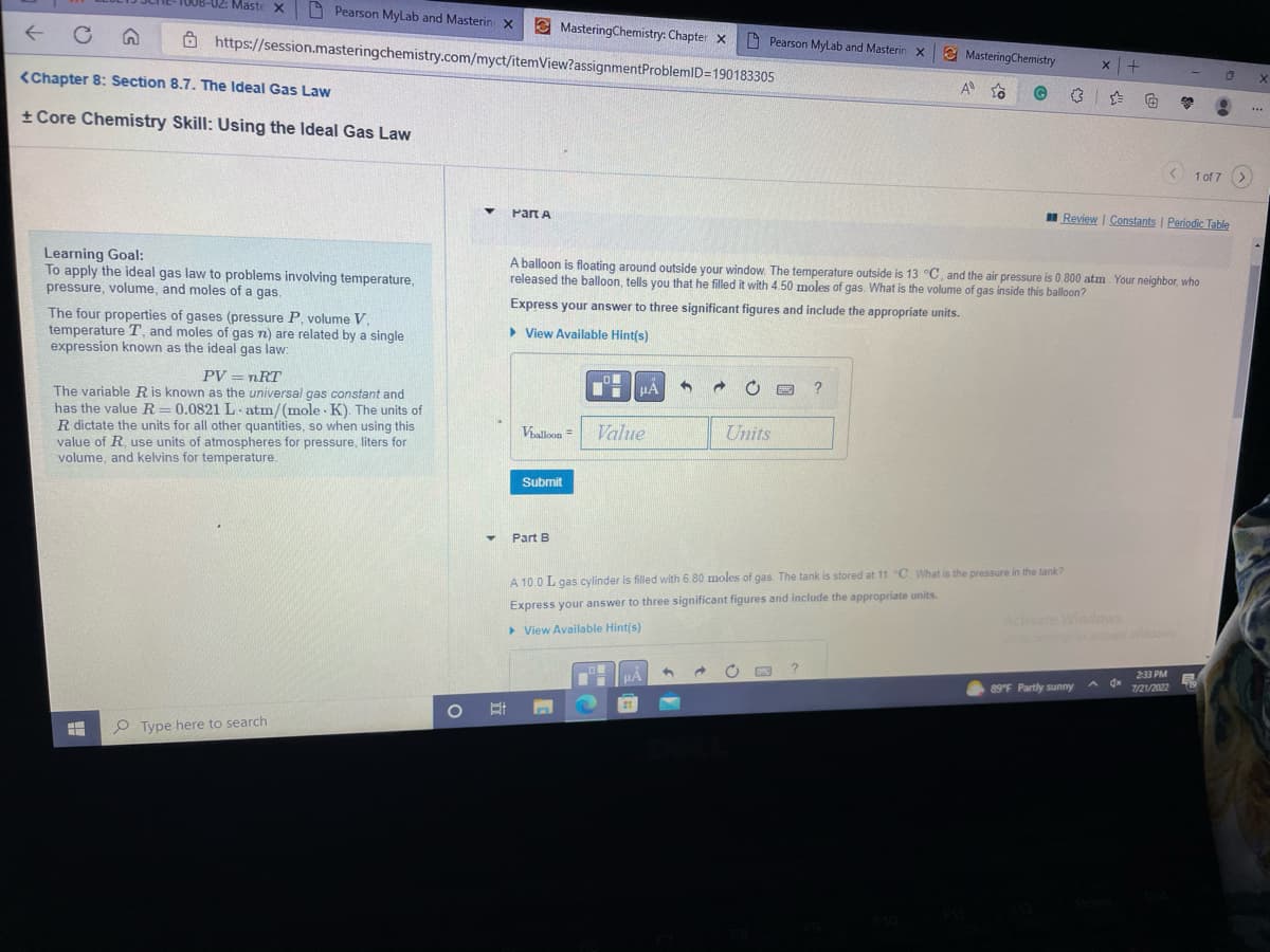 Pearson MyLab and Masterin X
https://session.masteringchemistry.com/myct/itemView?assignmentProblemID=190183305
-02: Maste X
<Chapter 8: Section 8.7. The Ideal Gas Law
+ Core Chemistry Skill: Using the Ideal Gas Law
Learning Goal:
To apply the ideal gas law to problems involving temperature,
pressure, volume, and moles of a gas.
The four properties of gases (pressure P, volume V.
temperature T, and moles of gas n) are related by a single
expression known as the ideal gas law:
HH
PV = nRT
The variable R is known as the universal gas constant and
has the value R=0.0821 L atm/(mole K). The units of
R dictate the units for all other quantities, so when using this
value of R, use units of atmospheres for pressure, liters for
volume, and kelvins for temperature.
Type here to search
O
▼
Y
Part A
MasteringChemistry: Chapter X
Submit
Part B
Om
Vballoon= Value
μA S →
Pearson MyLab and Masterin X
A balloon is floating around outside your window. The temperature outside is 13 °C, and the air pressure is 0.800 atm. Your neighbor, who
released the balloon, tells you that he filled it with 4.50 moles of gas. What is the volume of gas inside this balloon?
Express your answer to three significant figures and include the appropriate units.
▸ View Available Hint(s)
O
HÅ
Units
MasteringChemistry
?
?
A
A 10.0 L gas cylinder is filled with 6.80 moles of gas. The tank is stored at 11 "C. What is the pressure in the tank?
Express your answer to three significant figures and include the appropriate units.
▸ View Available Hint(s)
x | +
G
Activate Windows
Go to
89°F Partly sunny
< 1 of 7
Review | Constants | Periodic Table
0
9
2:33 PM
7/21/2022
X
***