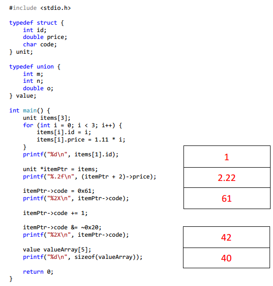 #include <stdio.h>
typedef struct {
int id;
double price;
char code;
} unit;
typedef union {
int m;
int n;
double o;
} value;
int main() {
unit items[3];
}
for (int i = 0; i < 3; i++) {
items[i].id = i;
items[i].price = 1.11 i;
printf("%d\n", items [1].id);
unit *itemPtr = items;
printf("%.2f\n", (itemPtr + 2)->price);
}
itemPtr->code=0x61;
printf("%2X\n", itemPtr->code);
itemPtr->code += 1;
itemPtr->code &= ~0x20;
printf("%2X\n", itemPtr->code);
value valueArray [5];
printf("%d\n", sizeof(valueArray));
return 0;
1
2.22
61
42
40