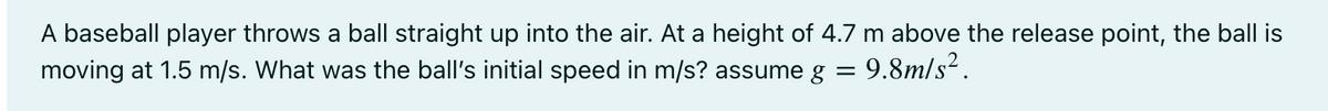 A baseball player throws a ball straight up into the air. At a height of 4.7 m above the release point, the ball is
moving at 1.5 m/s. What was the ball's initial speed in m/s? assume g
9.8m/s?.
