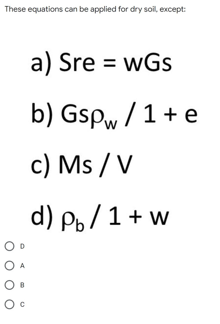 These equations can be applied for dry soil, except:
a) Sre = wGs
b) Gspw /1+ e
c) Ms / V
d) P, /1 + w
O D
В
