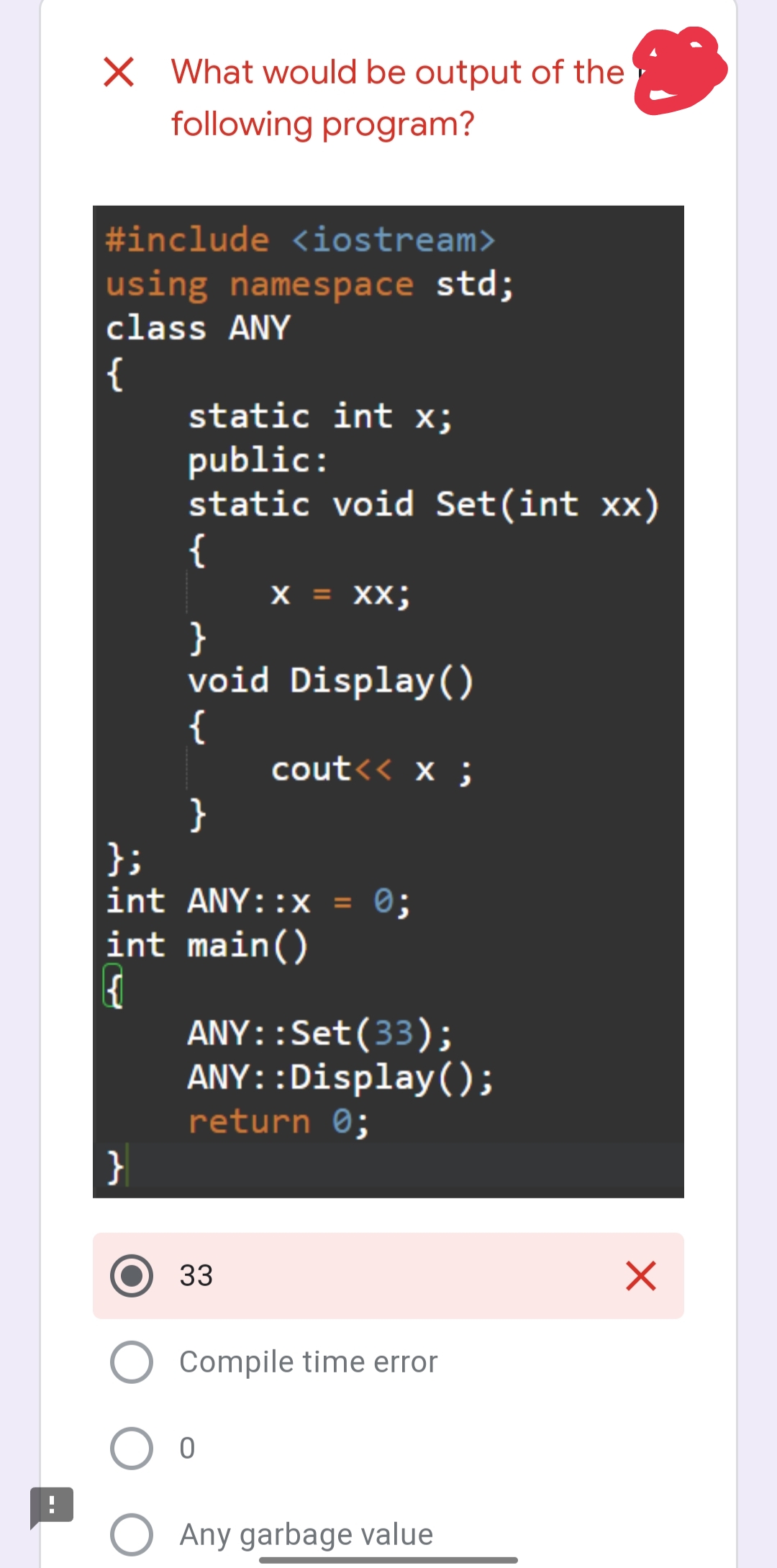 X What would be output of the
following program?
#include <iostream>
using namespace std;
class ANY
{
static int x;
public:
static void Set(int xx)
{
}
X = XX;
}
void Display()
{
}
};
int ANY::x = 0;
int main()
{{
cout<< x;
33
ANY::Set (33);
ANY::Display();
return 0;
Compile time error
O O
O Any garbage value
X