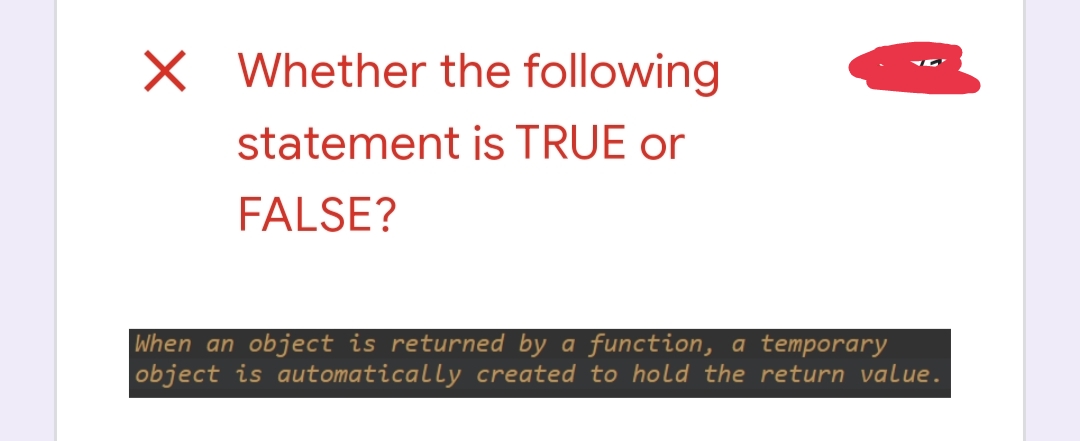 X Whether the following
statement is TRUE or
FALSE?
When an object is returned by a function, a temporary
object is automatically created to hold the return value.