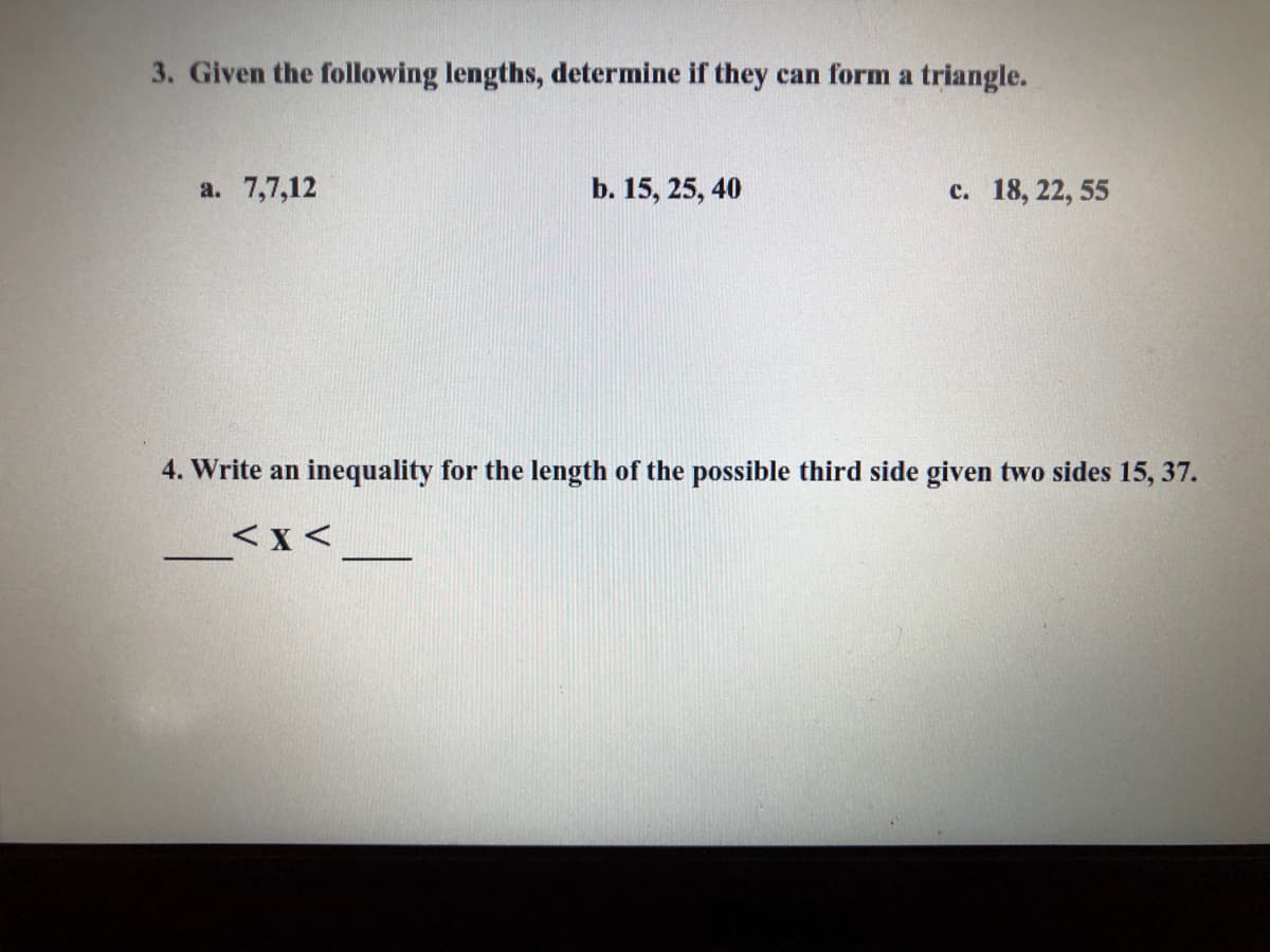 3. Given the following lengths, determine if they can form a triangle.
а. 7,7,12
b. 15, 25, 40
с. 18, 22, 55
4. Write an inequality for the length of the possible third side given two sides 15, 37.
