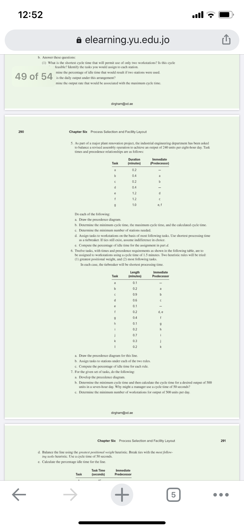 12:52
ull
e elearning.yu.edu.jo
b. Answer these questions:
(1) What is the shortest cycle time that will permit use of only two workstations? Is this cycle
feasible? Identify the tasks you would assign to cach station.
mine the percentage of idle time that would result if two stations were used.
49 of 54
is the daily output under this arrangement?
mine the output rate that would be associated with the maximum cycle time.
dirgham@xd.ae
290
Chapter Six Process Selection and Facility Layout
5. As part of a major plant renovation project, the industrial engineering department has been asked
to balance a revised assembly operation to achieve an output of 240 units per eight-hour day. Task
times and precedence relationships are as follows:
Duration
(minutes)
Immediate
Task
(Predecessor)
0.2
0.4
0.2
0.4
1.2
1.2
1.0
e, f
Do each of the following:
a. Draw the precedence diagram.
b. Determine the minimum cycle time, the maximum cycle time, and the calculated cycle time.
c. Determine the minimum number of stations needed.
d. Assign tasks to workstations on the basis of most following tasks. Use shortest processing time
as a ticbreaker. If ties still exist, assume indifference in choice.
e. Compute the percentage of idle time for the assignment in part d.
6. Twelve tasks, with times and precedence requirements as shown in the following table, are to
be assigned to workstations using a cycle time of 1.5 minutes. Two heuristic rules will be tried:
(1) greatest positional weight, and (2) most following tasks.
In each case, the tiebreaker will be shortest processing time.
Length
(minutes)
Immediate
Task
Predecessor
0.1
0.2
0.9
b.
0.6
0.1
0.2
0.4
0.1
0.2
0.7
0.3
0.2
a. Draw the precedence diagram for this line.
b. Assign tasks to stations under each of the two rules.
c. Compute the percentage of idle time for each rule.
7. For the given set of tasks, do the following:
a. Develop the precedence diagram.
b. Determine the minimum cycle time and then calculate the cycle time for a desired output
500
units in a seven-hour day. Why might a manager use a cycle time of 50 seconds?
c. Determine the minimum number of workstations for output of 500 units per day.
dirgham@xd.ae
Chapter Six Process Selection and Facility Layout
291
d. Balance the line using the greatest positional weight heuristic. Break ties with the most follow-
ing tasks heuristic. Use a cycle time of 50 seconds.
e. Calculate the percentage idle time for the line.
Task Time
(seconds)
Immediate
Predecessor
Task
->
