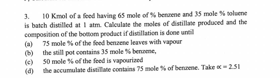 3. 10 Kmol of a feed having 65 mole of % benzene and 35 mole % toluene
is batch distilled at 1 atm. Calculate the moles of distillate produced and the
composition of the bottom product if distillation is done until
(a)
75 mole % of the feed benzene leaves with vapour
(b)
the still pot contains 35 mole % benzene,
(c)
50 mole % of the feed is vapourized
(d)
the accumulate distillate contains 75 mole % of benzene. Take x = 2.51