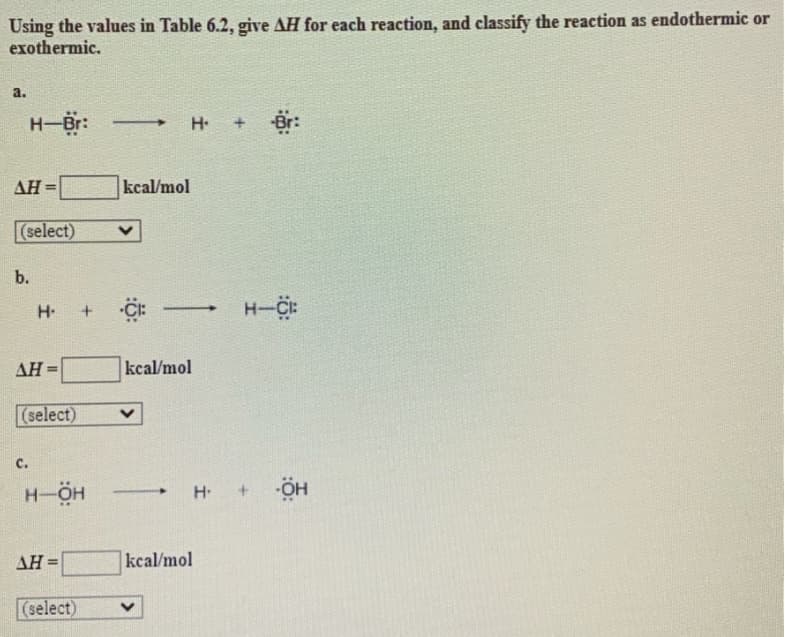 Using the values in Table 6.2, give AH for each reaction, and classify the reaction as endothermic or
exothermic.
a.
AH =
H-Br:
(select)
b.
H.
AH=
C.
(select)
H-ÖH
AH =
+
(select)
H. + Br:
kcal/mol
CI: —
kcal/mol
V
kcal/mol
H-CI:
H. +
-ÖH