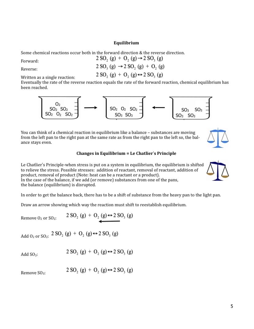 Equilibrium
Some chemical reactions occur both in the forward direction & the reverse direction.
2 SO₂ (g) + O₂(g) →2 SO, (g)
2 SO, (g) 2 SO₂ (g) + O₂(g)
Forward:
Reverse:
2 SO₂ (g) + O₂(g) →2 SO, (g)
Written as a single reaction:
Eventually the rate of the reverse reaction equals the rate of the forward reaction, chemical equilibrium has
been reached.
0₂
SO₂ SO₂
SO2 O₂ SO₂
You can think of a chemical reaction in equilibrium like a balance - substances are moving
from the left pan to the right pan at the same rate as from the right pan to the left so, the bal-
ance stays even.
SO2 O2 SO2
SO3 SO3
Changes in Equilibrium = Le Chatlier's Principle
Le Chatlier's Principle-when stress is put on a system in equilibrium, the equilibrium is shifted
to relieve the stress. Possible stresses: addition of reactant, removal of reactant, addition of
product, removal of product (Note: heat can be a reactant or a product).
In the case of the balance, if we add (or remove) substances from one of the pans,
the balance (equilibrium) is disrupted.
Remove 0₂ or SO2:
In order to get the balance back, there has to be a shift of substance from the heavy pan to the light pan.
Draw an arrow showing which way the reaction must shift to reestablish equilibrium.
2 SO₂ (g) + O₂(g) → 2 SO, (g)
Add SO3:
Add 02 or S02: 2 SO₂ (g) + O₂ (g) 2 SO, (g)
Remove SO3:
SO3 SO3
SO3 SO3
2 SO₂ (g) + O₂(g) → 2 SO, (g)
2 SO₂ (g) + O₂(g) → 2 SO, (g)
5