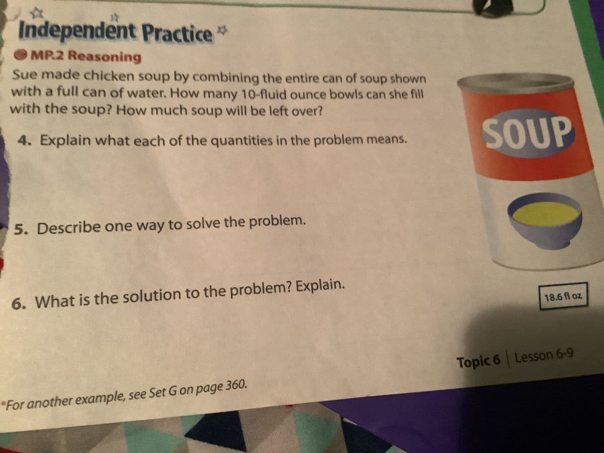 A
Independent Practice
MP.2 Reasoning
Sue made chicken soup by combining the entire can of soup shown
with a full can of water. How many 10-fluid ounce bowls can she fill
with the soup? How much soup will be left over?
4. Explain what each of the quantities in the problem means.
5. Describe one way to solve the problem.
6. What is the solution to the problem? Explain.
*For another example, see Set G on page 360.
SOUP
18.6 fl oz
Topic 6 Lesson 6-9