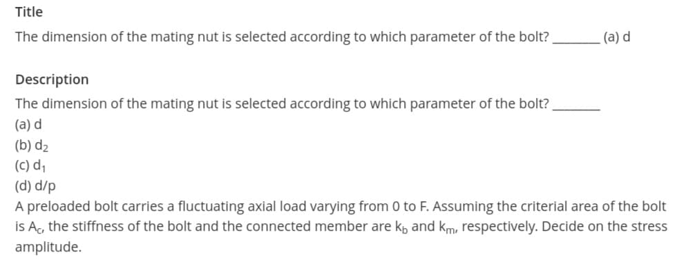 Title
The dimension of the mating nut is selected according to which parameter of the bolt?
(a) d
Description
The dimension of the mating nut is selected according to which parameter of the bolt?
(a) d
(b) d2
(C) d,
(d) d/p
A preloaded bolt carries a fluctuating axial load varying from 0 to F. Assuming the criterial area of the bolt
İs Ac, the stiffness of the bolt and the connected member are kp and km, respectively. Decide on the stress
amplitude.
