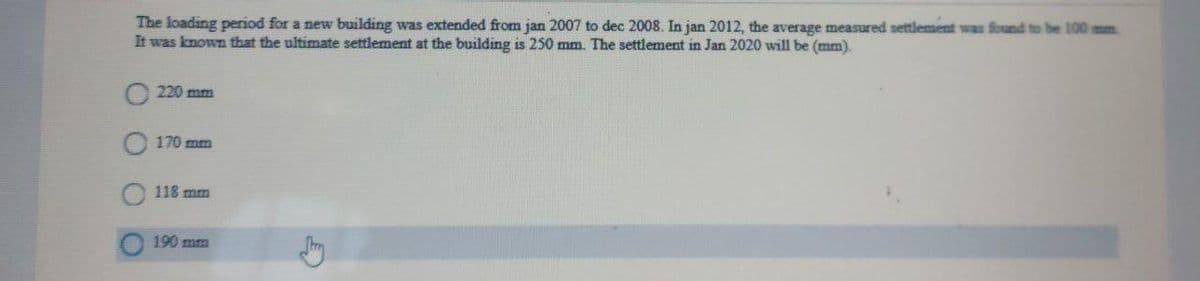 The loading period for a new building was extended from jan 2007 to dec 2008. In jan 2012, the average measured settlement was found to be 100 mm
It was known that the ultimate settlement at the building is 250 mm. The settlement in Jan 2020 will be (mm).
220 mm
170 mm
118 mm
190 mm