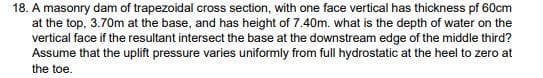 18. A masonry dam of trapezoidal cross section, with one face vertical has thickness pf 60cm
at the top, 3.70m at the base, and has height of 7.40m. what is the depth of water on the
vertical face if the resultant intersect the base at the downstream edge of the middle third?
Assume that the uplift pressure varies uniformly from full hydrostatic at the heel to zero at
the toe.