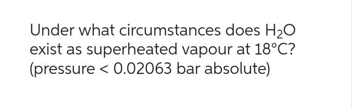 Under what
circumstances does H₂O
exist as superheated vapour at 18°C?
(pressure < 0.02063 bar absolute)