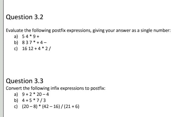 Question 3.2
Evaluate the following postfix expressions, giving your answer as a single number:
a) 54 *9 +
b) 837*+4-
c) 16 12 +4 * 2/
Question 3.3
Convert the following infix expressions to postfix:
a) 9 +2 * 20 - 4
b) 4 +5* 7/3
c) (20 - 8) * (42– 16) / (21 + 6)
