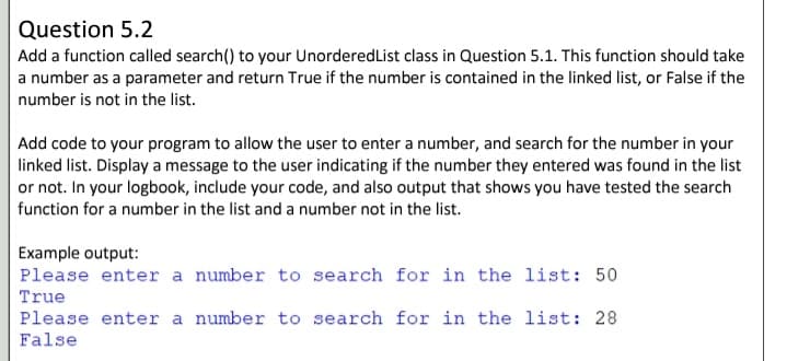 Question 5.2
Add a function called search() to your UnorderedList class in Question 5.1. This function should take
a number as a parameter and return True if the number is contained in the linked list, or False if the
number is not in the list.
Add code to your program to allow the user to enter a number, and search for the number in your
linked list. Display a message to the user indicating if the number they entered was found in the list
or not. In your logbook, include your code, and also output that shows you have tested the search
function for a number in the list and a number not in the list.
Example output:
Please enter a number to search for in the list: 50
True
Please enter a number to search for in the list: 28
False
