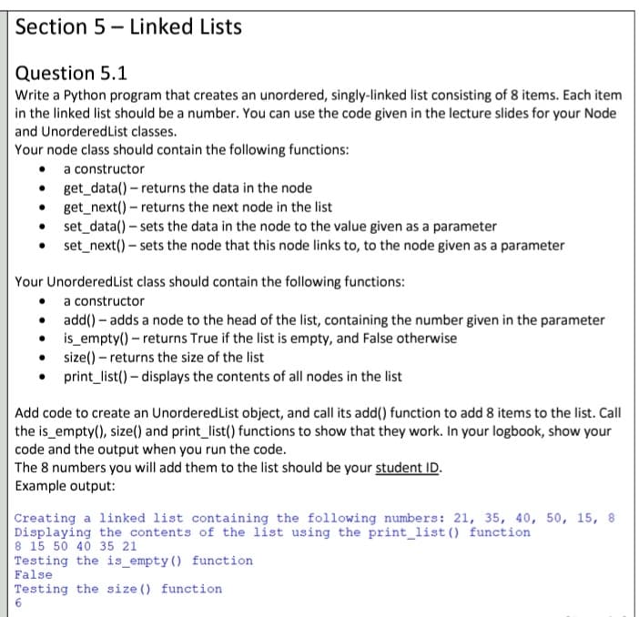 Section 5 - Linked Lists
Question 5.1
Write a Python program that creates an unordered, singly-linked list consisting of 8 items. Each item
in the linked list should be a number. You can use the code given in the lecture slides for your Node
and UnorderedList classes.
Your node class should contain the following functions:
• a constructor
• get_data() – returns the data in the node
• get_next() – returns the next node in the list
• set_data() – sets the data in the node to the value given as a parameter
set_next() – sets the node that this node links to, to the node given as a parameter
Your UnorderedList class should contain the following functions:
• a constructor
• add() - adds a node to the head of the list, containing the number given in the parameter
• is_empty() – returns True if the list is empty, and False otherwise
• size() – returns the size of the list
print_list() – displays the contents of all nodes in the list
Add code to create an UnorderedList object, and call its add() function to add 8 items to the list. Call
the is_empty(), size() and print_list() functions to show that they work. In your logbook, show your
code and the output when you run the code.
The 8 numbers you will add them to the list should be your student ID.
Example output:
Creating a linked list containing the following numbers: 21, 35, 40, 50, 15, 8
Displaying the contents of the list using the print_list () function
8 15 50 40 35 21
Testing the is_empty () function
False
Testing the size () function
