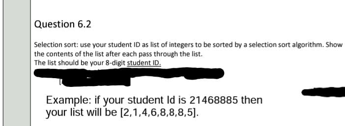 Question 6.2
Selection sort: use your student ID as list of integers to be sorted by a selection sort algorithm. Show
the contents of the list after each pass through the list.
The list should be your 8-digit student ID.
Example: if your student Id is 21468885 then
your list will be [2,1,4,6,8,8,8,5].
