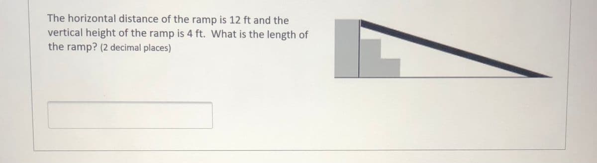 The horizontal distance of the ramp is 12 ft and the
vertical height of the ramp is 4 ft. What is the length of
the ramp? (2 decimal places)
