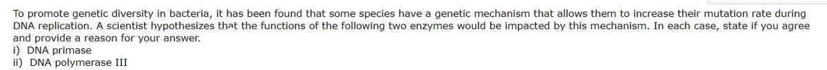 To promote genetic diversity in bacteria, it has been found that some species have a genetic mechanism that allows them to increase their mutation rate during
DNA replication. A scientist hypothesizes that the functions of the following two enzymes would be impacted by this mechanism. In each case, state if you agree
and provide a reason for your answer.
i) DNA primase
ii) DNA polymerase III
