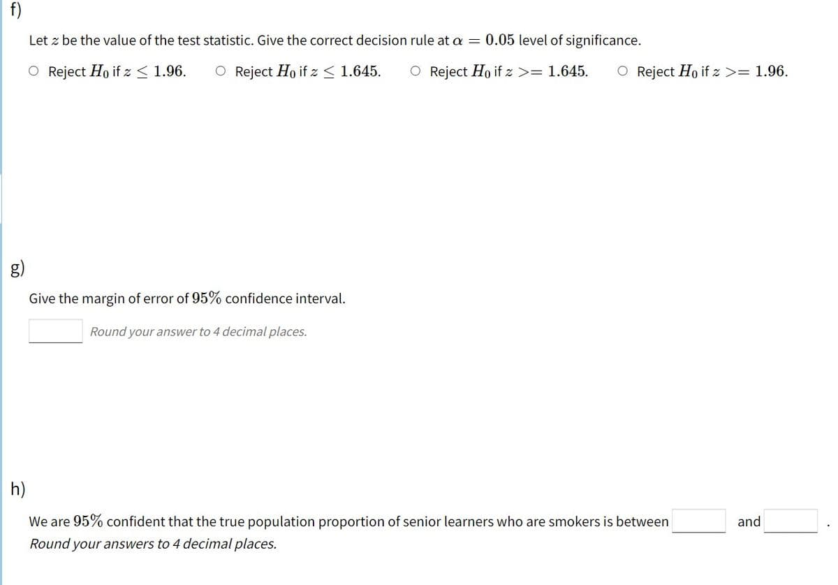 f)
Let z be the value of the test statistic. Give the correct decision rule at a = 0.05 level of significance.
O Reject Ho if z< 1.96.
O Reject Ho if z < 1.645.
O Reject Ho if z >= 1.645.
O Reject Ho if z >= 1.96.
g)
Give the margin of error of 95% confidence interval.
Round your answer to 4 decimal places.
h)
We are 95% confident that the true population proportion of senior learners who are smokers is between
and
Round your answers to 4 decimal places.
