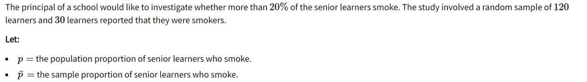 The principal of a school would like to investigate whether more than 20% of the senior learners smoke. The study involved a random sample of 120
learners and 30 learners reported that they were smokers.
Let:
p = the population proportion of senior learners who smoke.
p = the sample proportion of senior learners who smoke.
