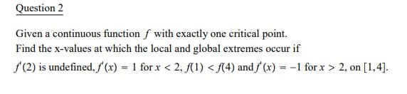 Question 2
Given a continuous function f with exactly one critical point.
Find the x-values at which the local and global extremes occur if
f(2) is undefined, f (x) = 1 for x < 2, (1) < {(4) and f (x) = -1 for x > 2, on [1,4].
