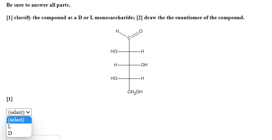 Be sure to answer all parts.
[1] classify the compound as a D or L monosaccharide; [2] draw the the enantiomer of the compound.
H.
но-
H.
-OH
но-
-H
ČH,OH
[1]
(select)
(select)
L
D
