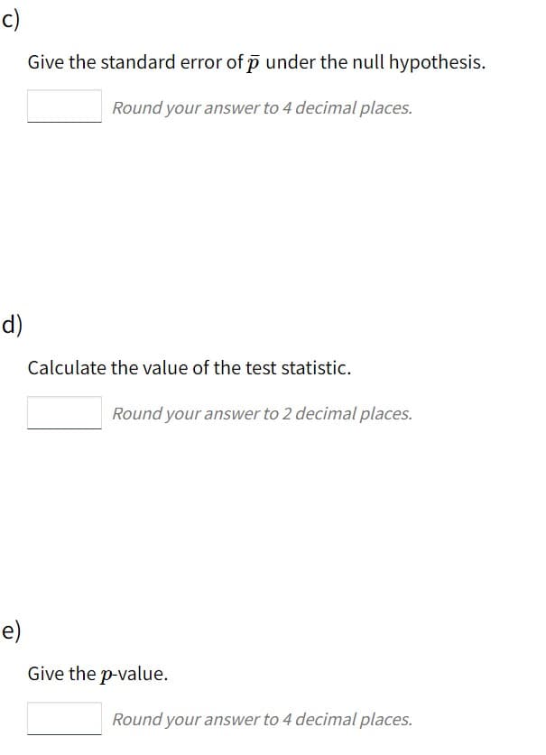 c)
Give the standard error of p under the null hypothesis.
Round your answer to 4 decimal places.
d)
Calculate the value of the test statistic.
Round your answer to 2 decimal places.
e)
Give the p-value.
Round your answer to 4 decimal places.
