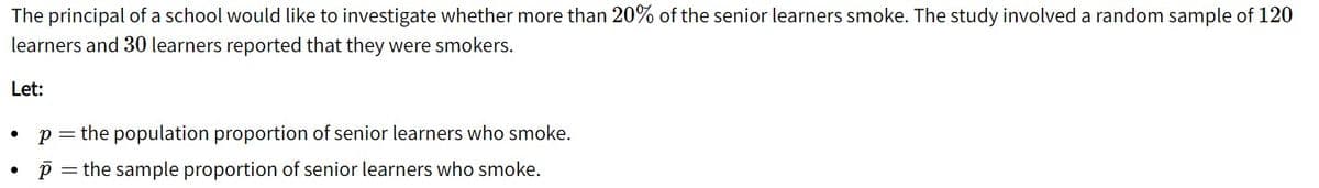 The principal of a school would like to investigate whether more than 20% of the senior learners smoke. The study involved a random sample of 120
learners and 30 learners reported that they were smokers.
Let:
p =
the population proportion of senior learners who smoke.
the sample proportion of senior learners who smoke.
