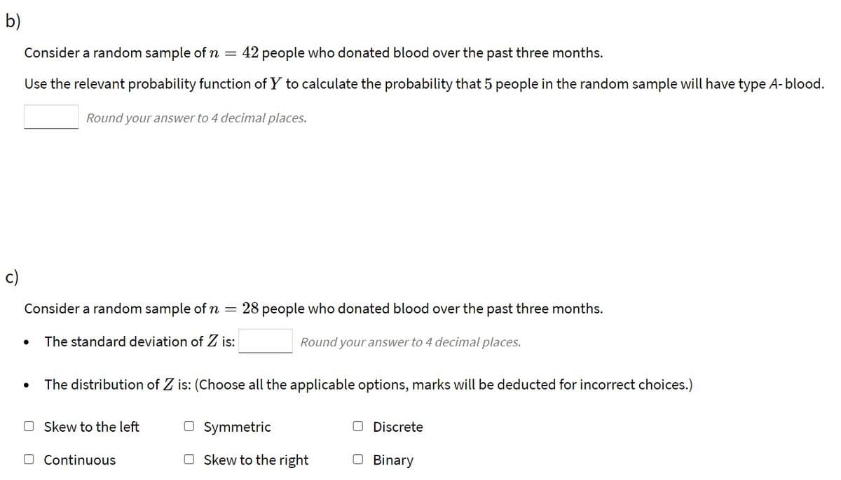 b)
Consider a random sample of n
42 people who donated blood over the past three months.
Use the relevant probability function of Y to calculate the probability that 5 people in the random sample will have type A-blood.
Round your answer to 4 decimal places.
c)
Consider a random sample of n =
28 people who donated blood over the past three months.
The standard deviation of Z is:
Round your answer to 4 decimal places.
The distribution of Z is: (Choose all the applicable options, marks will be deducted for incorrect choices.)
O Skew to the left
O Symmetric
Discrete
O Continuous
O Skew to the right
O Binary
