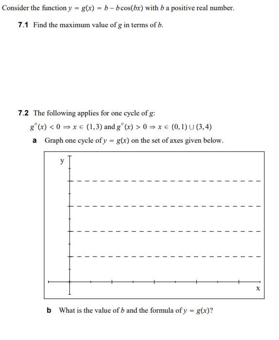 Consider the function y = g(x) = b - bcos(bx) with ba positive real number.
7.1 Find the maximum value of g in terms of b.
7.2 The following applies for one cycle of g:
g"(x) < 0 = x € (1,3) and g" (x) > 0 = x € (0,1) U (3,4)
a Graph one cycle of y = g(x) on the set of axes given below.
%3D
y
X
b What is the value of b and the formula of y = g(x)?
%3D
