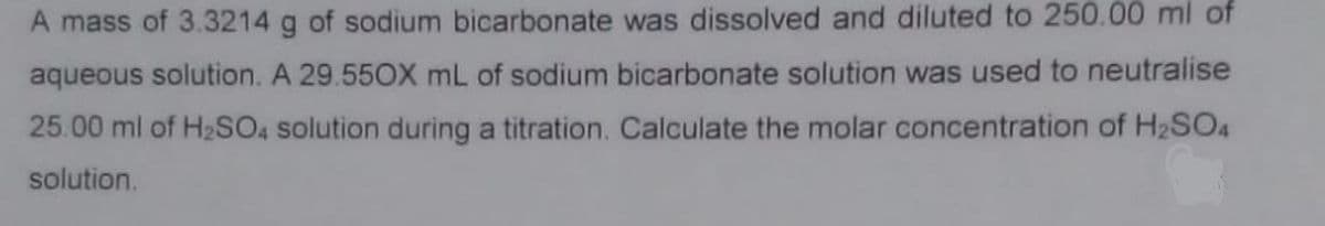 A mass of 3.3214 g of sodium bicarbonate was dissolved and diluted to 250.00 ml of
aqueous solution. A 29.550X mL of sodium bicarbonate solution was used to neutralise
25.00 ml of H2SO, solution during a titration. Calculate the molar concentration of H2SO4
solution.
