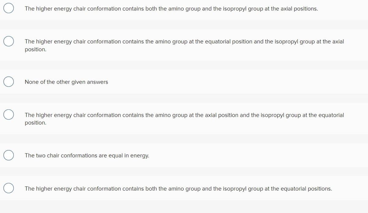 The higher energy chair conformation contains both the amino group and the isopropyl group at the axial positions.
The higher energy chair conformation contains the amino group at the equatorial position and the isopropyl group at the axial
position.
None of the other given answers
The higher energy chair conformation contains the amino group at the axial position and the isopropyl group at the equatorial
position.
The two chair conformations are equal in energy.
The higher energy chair conformation contains both the amino group and the isopropyl group at the equatorial positions.
