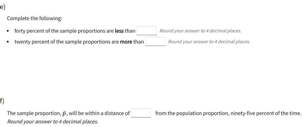 e)
Complete the following:
forty percent of the sample proportions are less than
Round your answer to 4 decimal places.
twenty percent of the sample proportions are more than
Round your answer to 4 decimal places.
f)
The sample proportion, p, will be within a distance of
from the population proportion, ninety-five percent of the time.
Round your answer to 4 decimal places.
