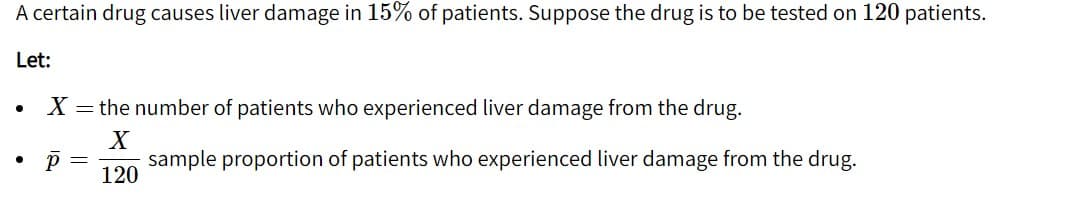 A certain drug causes liver damage in 15% of patients. Suppose the drug is to be tested on 120 patients.
Let:
X = the number of patients who experienced liver damage from the drug.
sample proportion of patients who experienced liver damage from the drug.
120
