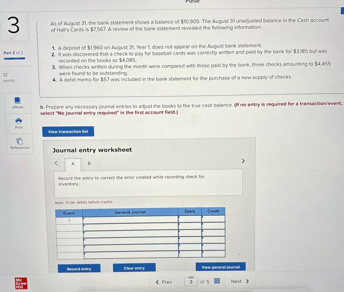 3
Part 2 of 2
12
points
As of August 31, the bank statement shows a balance of $10,905. The August 31 unadjusted balance in the Cash account
of Hall's Cards is $7,567. A review of the bank statement revealed the following information:
1. A deposit of $1,960 on August 31, Year 1, does not appear on the August bank statement.
2. It was discovered that a check to pay for baseball cards was correctly written and paid by the bank for $3,185 but was
recorded on the books as $4,085.
3. When checks written during the month were compared with those paid by the bank, three checks amounting to $4,455
were found to be outstanding.
4. A debit memo for $57 was included in the bank statement for the purchase of a new supply of checks.
eBook
b. Prepare any necessary journal entries to adjust the books to the true cash balance. (If no entry is required for a transaction/event,
select "No journal entry required" in the first account field.)
Print
References
Mc
Graw
Hill
View transaction list
Journal entry worksheet
<
A
B
Record the entry to correct the error created while recording check for
inventory.
Note: Enter debits before credits.
Event
1
General Journal
Debit
Credit
Clear entry
Record entry
>
View general journal
S
< Prev
3
of 5
Next >