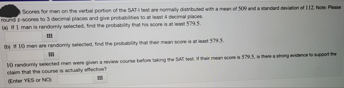 Scores for men on the verbal portion of the SAT-I test are normally distributed with a mean of 509 and a standard deviation of 112. Note: Please
round z-scores to 3 decimal places and give probabilities to at least 4 decimal places.
(a) If 1 man is randomly selected, find the probability that his score is at least 579.5.
(b) If 10 men are randomly selected, find the probability that their mean score is at least 579.5.
10 randomly selected men were given a review course before taking the SAT test. If their mean score is 579.5, is there a strong evidence to support the
claim that the course is actually effective?
(Enter YES or NO)
