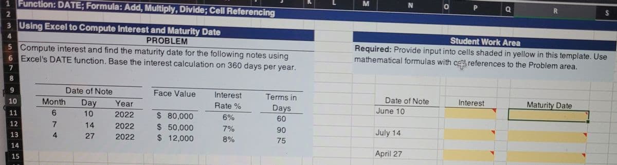 M
Q
R
1 Function: DATE; Formula: Add, Multiply, Divide; Cell Referencing
2.
3 Using Excel to Compute Interest and Maturity Date
Student Work Area
Required: Provide input into cells shaded in yellow in this template. Use
mathematical formulas with ca references to the Problem area.
4.
PROBLEM
5 Compute interest and find the maturity date for the following notes using
6 Excel's DATE function. Base the interest calculation on 360 days per year.
8
9
Date of Note
Face Value
Interest
Terms in
Date of Note
Maturity Date
Interest
10
Month
Day
Year
Rate %
Days
June 10
$ 80,000
$ 50,000
$ 12,000
11
6.
10
2022
6%
60
12
14
2022
7%
90
July 14
13
4
27
2022
8%
75
14
April 27
15
%24
