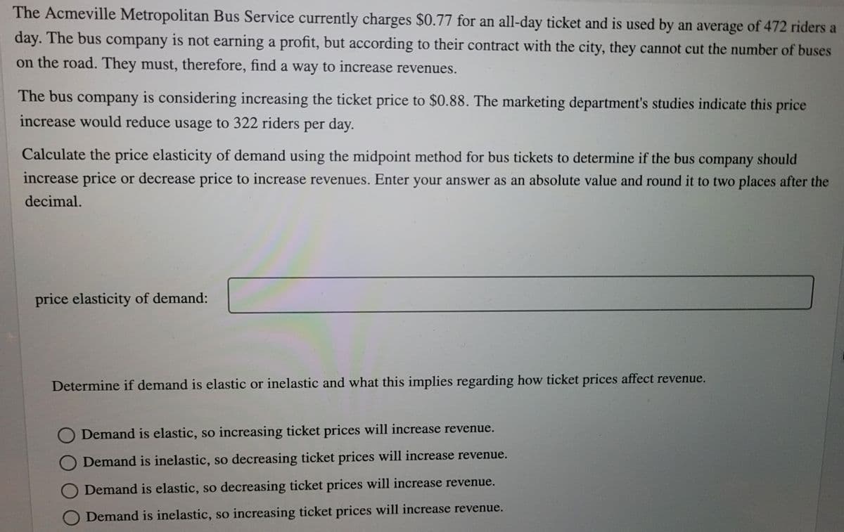 The Acmeville Metropolitan Bus Service currently charges $0.77 for an all-day ticket and is used by an average of 472 riders a
day. The bus company is not earning a profit, but according to their contract with the city, they cannot cut the number of buses
on the road. They must, therefore, find a way to increase revenues.
The bus company is considering increasing the ticket price to $0.88. The marketing department's studies indicate this price
increase would reduce usage to 322 riders per day.
Calculate the price elasticity of demand using the midpoint method for bus tickets to determine if the bus company should
increase price or decrease price to increase revenues. Enter your answer as an absolute value and round it to two places after the
decimal.
price elasticity of demand:
Determine if demand is elastic or inelastic and what this implies regarding how ticket prices affect revenue.
O Demand is elastic, so increasing ticket prices will increase revenue.
O Demand is inelastic, so decreasing ticket prices will increase revenue.
O Demand is elastic, so decreasing ticket prices will increase revenue.
O Demand is inelastic, so increasing ticket prices will increase revenue.
