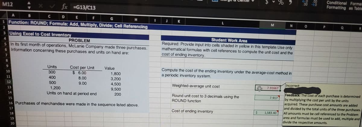 00
.00 0
Conditional Format
Formatting as Table
M12
fx
=G13/C13
C
D E
F
H
1 Function: ROUND; Formula: Add, Multiply, Divide; Cell Referencing
L
M
N O
3 Using Excel to Cost Inventory
Student Work Area
Required: Provide input into cells shaded in yellow in this template.Use only
mathematical formulas with cell references to compute the unit cost and the
4.
PROBLEM
5 In its first month of operations, McLanie Company made three purchases.
6 Information concerning these purchases and units on hand are:
cost of ending inventory.
Units
Cost per Unit
$ 6.00
9.
Value
Compute the cost of the ending inventory under the average-cost method in
a periodic inventory system.
10
300
1,800
11
400
8.00
3,200
500
9.00
Incorrect
12
4,500
Weighted-average unit cost
2S 7.91667
1,200
Units on hand at period end
13
9,500
Feedback: The cost of each purchase is determined
by multiplying the cost per unit by the units
acquired. These purchase cost amounts are added
and divided by the total units of the three purchases.
All amounts must be cell referenced to the Problem
area and formulas must be used to add, multiple and
divide the respective amounts.
14
200
Round unit cost to 3 decimals using the
7.917
15
ROUND function
16 Purchases of merchandise were made in the sequence listed above.
17
Cost of ending inventory
1,583.40
18
19
20
P.
%24
