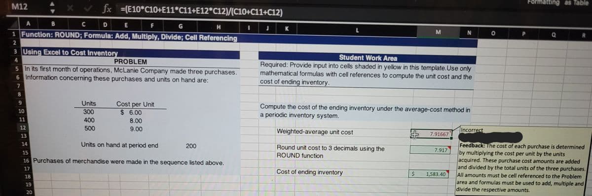 Formatting as Table
M12
fx
=(E10*C10+E11*C11+E12*C12)/(C10+C11+C12)
A
C
D E
F
1 Function: ROUND; Formula: Add, Multiply, Divide; Cell Referencing
M
N O
P
Q
2
3 Using Excel to Cost Inventory
Student Work Area
4.
5 In its first month of operations, McLanie Company made three purchases.
6 Information concerning these purchases and units on hand are:
PROBLEM
Required: Provide input into cells shaded in yellow in this template.Use only
mathematical formulas with cell references to compute the unit cost and the
cost of ending inventory.
Units
Cost per Unit
$ 6.00
Compute the cost of the ending inventory under the average-cost method in
a periodic inventory system.
10
300
11
400
8.00
12
500
9.00
Weighted-average unit cost
Incorrect
13
7.91667
14
Units on hand at period end
Feedback: The cost of each purchase is determined
by multiplying the cost per unit by the units
acquired. These purchase cost amounts are added
and divided by the total units of the three purchases.
All amounts must be cell referenced to the Problem
area and formulas must be used to add, multiple and
divide the respective amounts.
200
Round unit cost to 3 decimals using the
7.917
15
ROUND function
16 Purchases of merchandise were made in the sequence listed above.
17
Cost of ending inventory
$
1,583.40
18
19
20
%24

