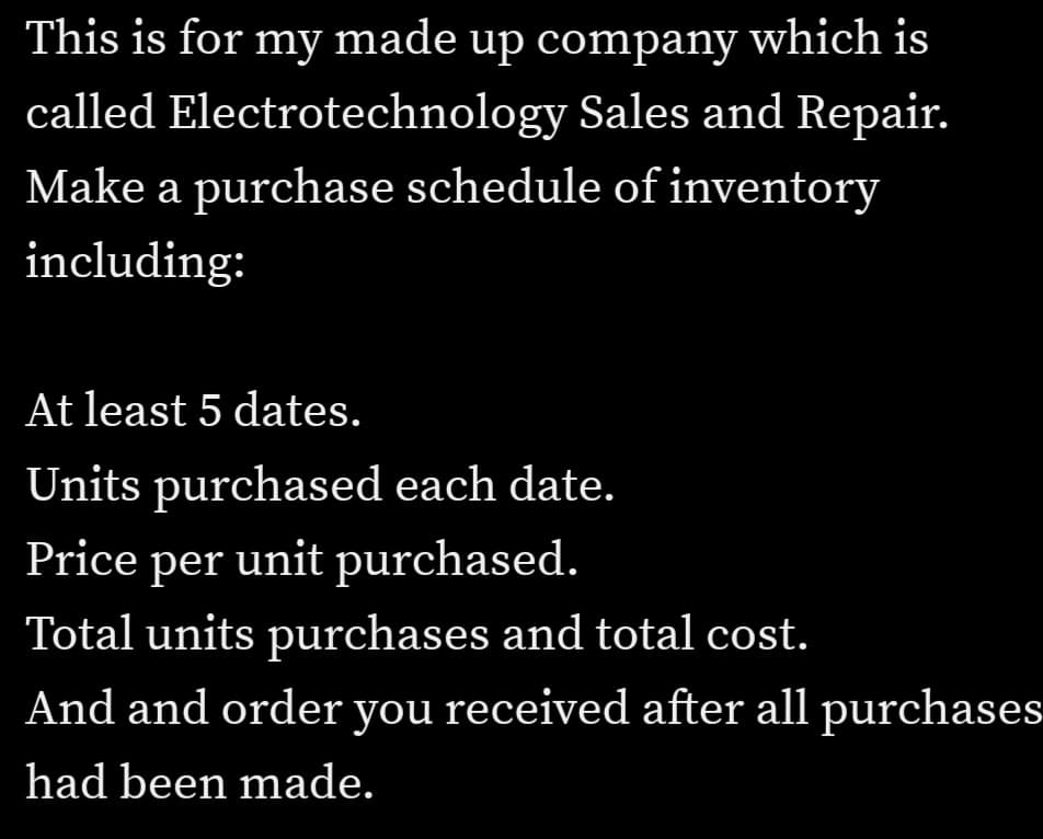 This is for my made up company which is
called Electrotechnology Sales and Repair.
Make a purchase schedule of inventory
including:
At least 5 dates.
Units purchased each date.
Price per unit purchased.
Total units purchases and total cost.
And and order you received after all purchases
had been made.
